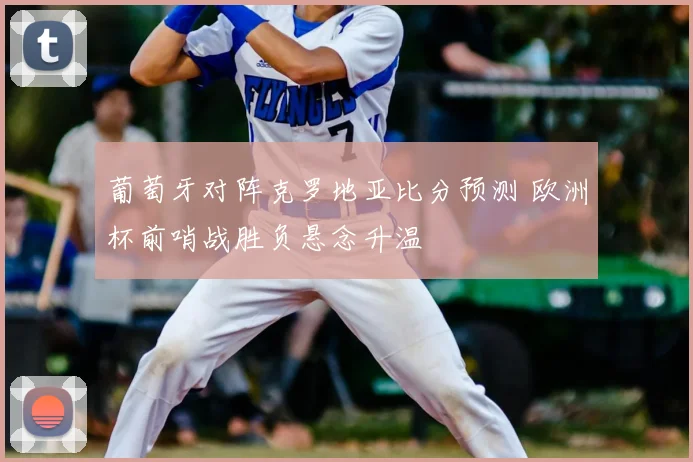 葡萄牙对阵克罗地亚比分预测 欧洲杯前哨战胜负悬念升温