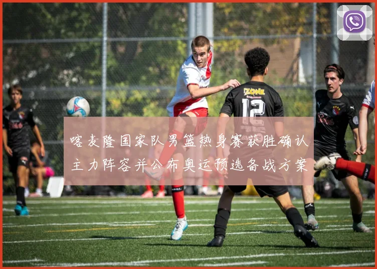 喀麦隆国家队男篮热身赛获胜确认主力阵容并公布奥运预选备战方案