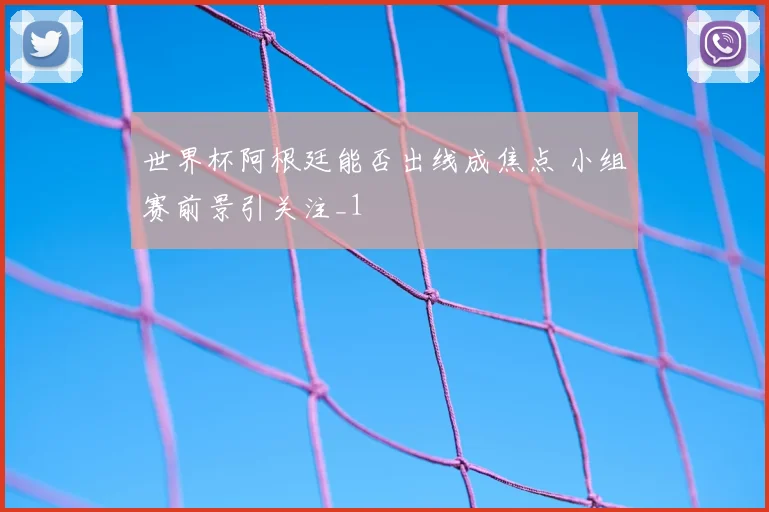 世界杯阿根廷能否出线成焦点 小组赛前景引关注_1