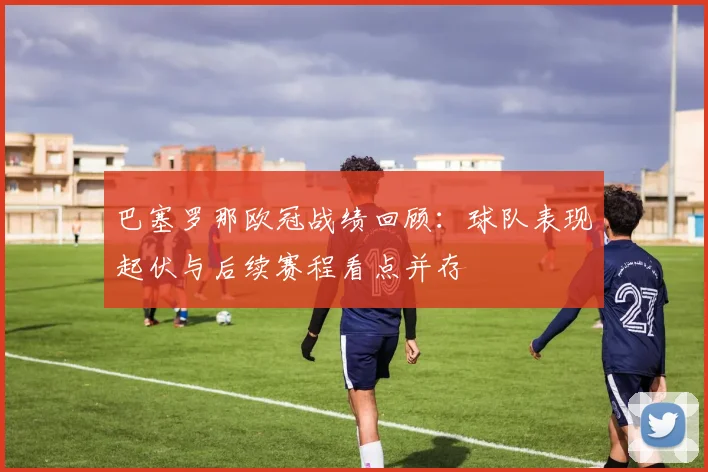 巴塞罗那欧冠战绩回顾:球队表现起伏与后续赛程看点并存