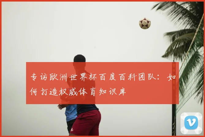 专访欧洲世界杯百度百科团队：如何打造权威体育知识库