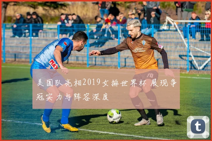 美国队亮相2019女排世界杯 展现争冠实力与阵容深度