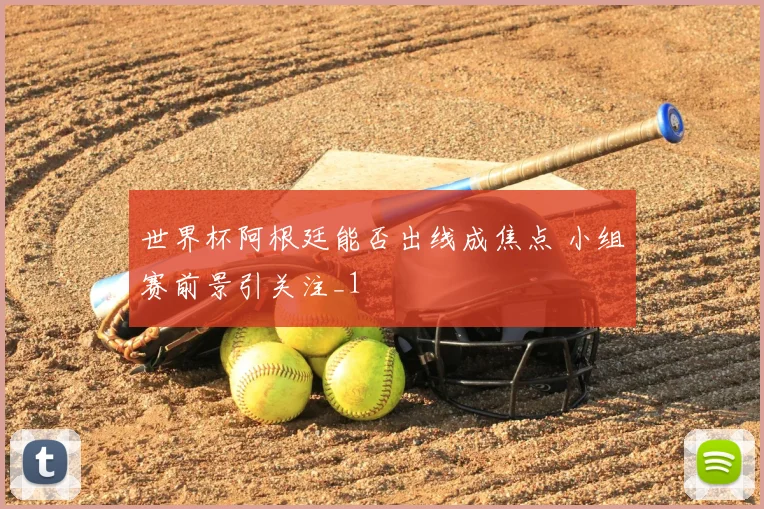 世界杯阿根廷能否出线成焦点 小组赛前景引关注_1