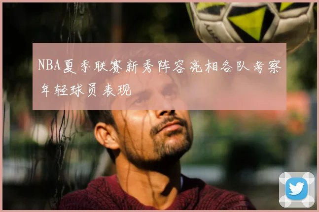 NBA夏季联赛新秀阵容亮相各队考察年轻球员表现
