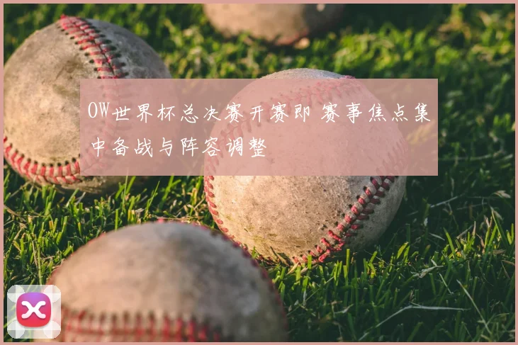 OW世界杯总决赛开赛即 赛事焦点集中备战与阵容调整