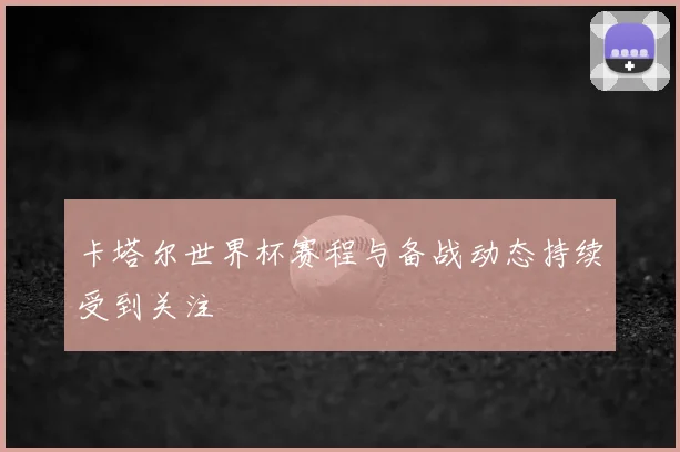 卡塔尔世界杯赛程与备战动态持续受到关注