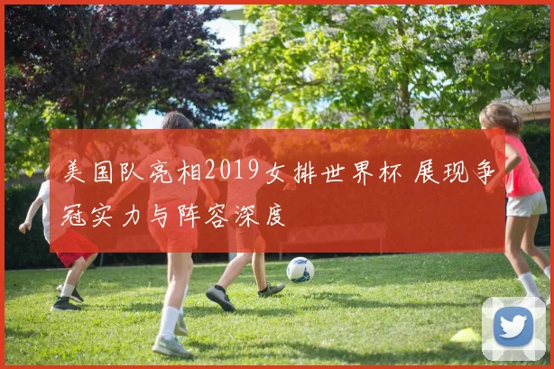 美国队亮相2019女排世界杯 展现争冠实力与阵容深度