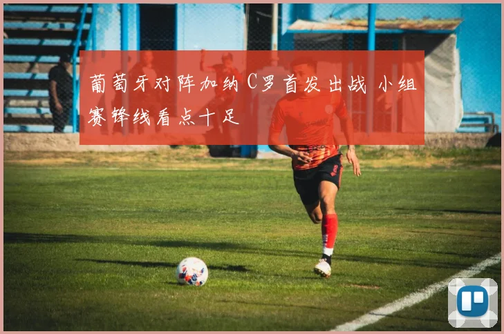 葡萄牙对阵加纳 C罗首发出战 小组赛锋线看点十足