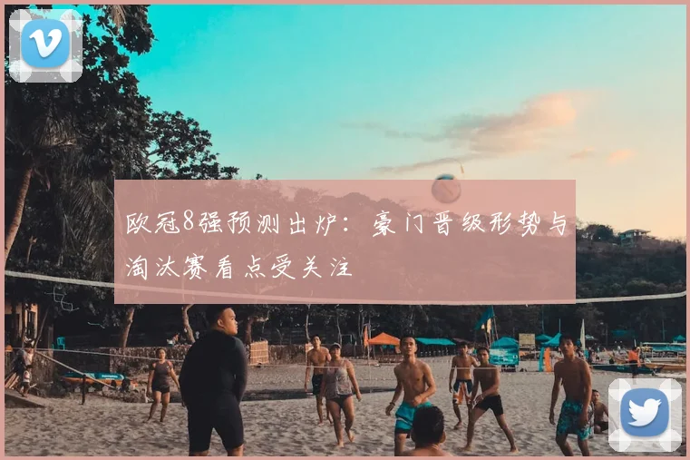欧冠8强预测出炉：豪门晋级形势与淘汰赛看点受关注