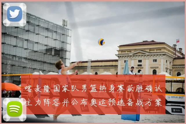 喀麦隆国家队男篮热身赛获胜确认主力阵容并公布奥运预选备战方案
