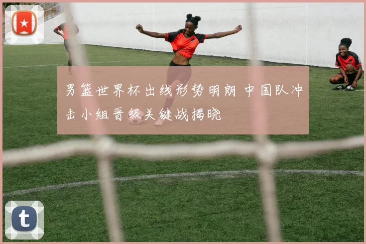 男篮世界杯出线形势明朗 中国队冲击小组晋级关键战揭晓