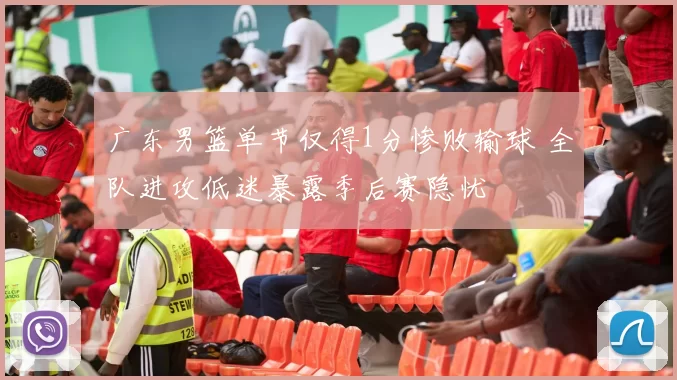 广东男篮单节仅得1分惨败输球 全队进攻低迷暴露季后赛隐忧