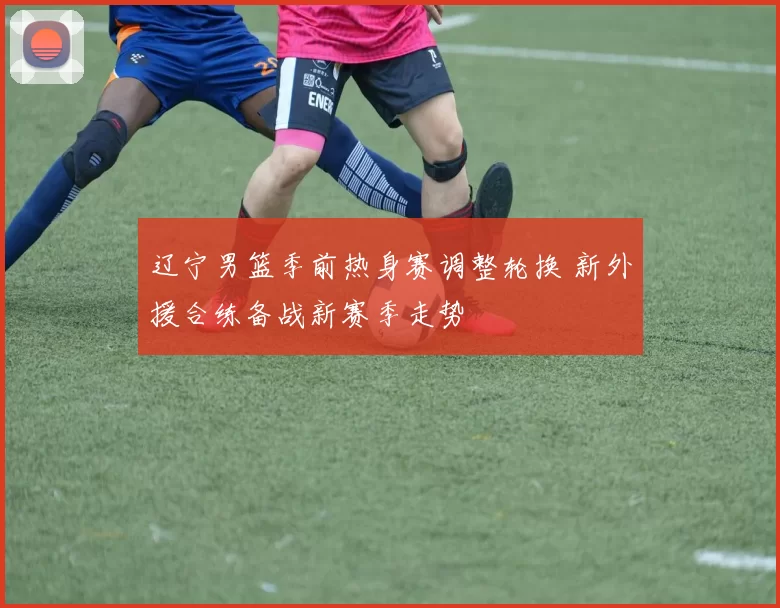 辽宁男篮季前热身赛调整轮换 新外援合练备战新赛季走势