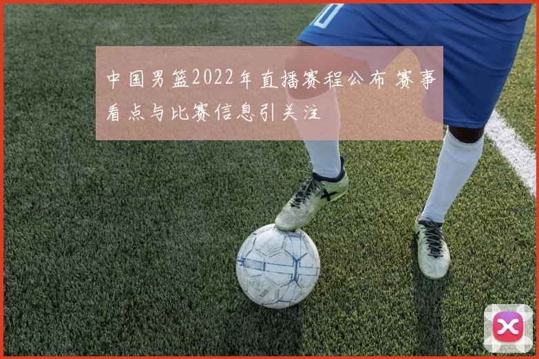 中国男篮2022年直播赛程公布 赛事看点与比赛信息引关注