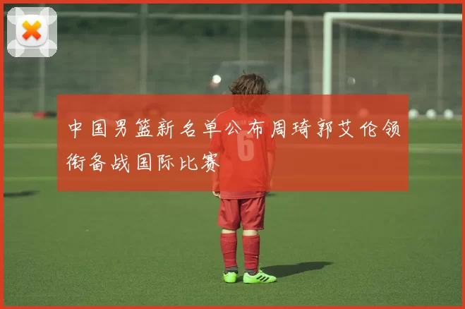 中国男篮新名单公布周琦郭艾伦领衔备战国际比赛