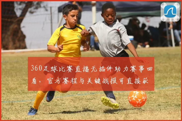 360足球比赛直播无插件助力赛事回看，官方赛程与关键战报可直接获取