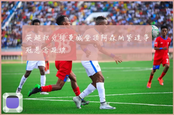 英超积分榜曼城登顶阿森纳紧追争冠悬念延续