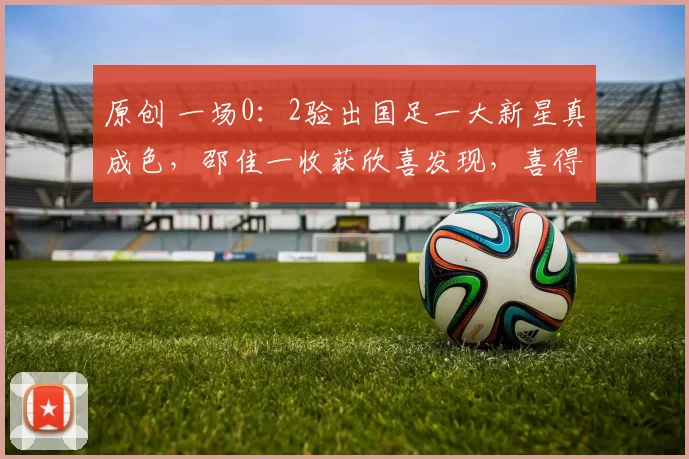 原创 一场0：2验出国足一大新星真成色，邵佳一收获欣喜发现，喜得锋线奇兵