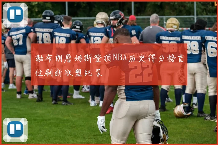 勒布朗詹姆斯登顶NBA历史得分榜首位刷新联盟纪录