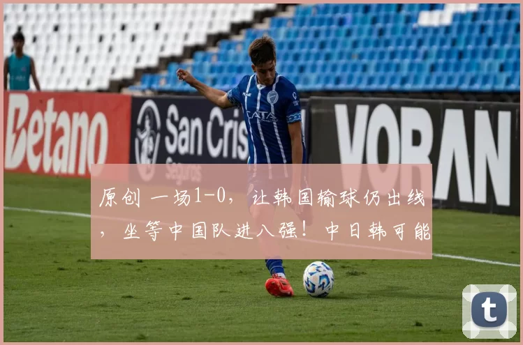 原创 一场1-0，让韩国输球仍出线，坐等中国队进八强！中日韩可能同区