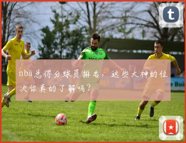nba总得分球员排名,这些大神的位次你真的了解吗?