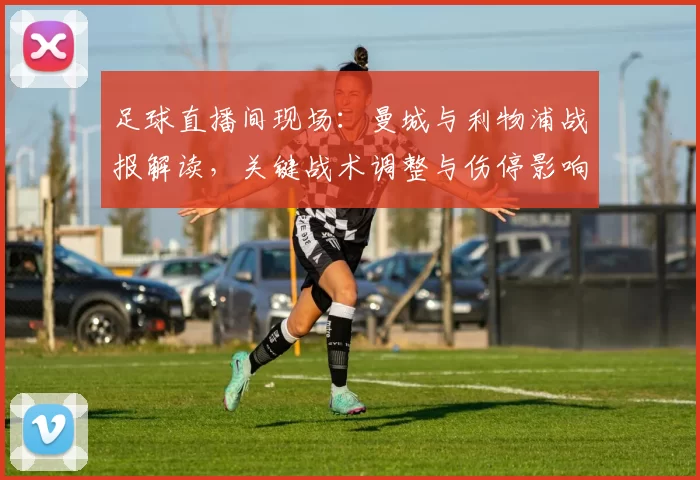 足球直播间现场：曼城与利物浦战报解读，关键战术调整与伤停影响分析