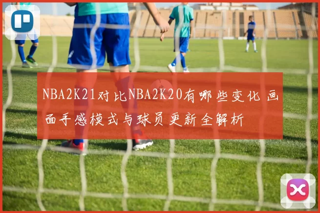 NBA2K21对比NBA2K20有哪些变化 画面手感模式与球员更新全解析