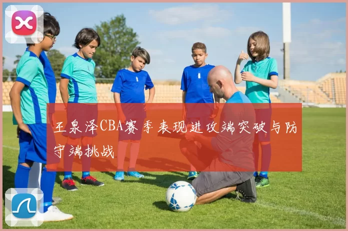 王泉泽CBA赛季表现进攻端突破与防守端挑战