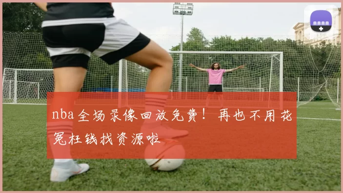 nba全场录像回放免费!再也不用花冤枉钱找资源啦