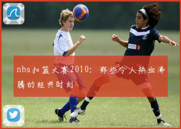 nba扣篮大赛2010：那些令人热血沸腾的经典时刻