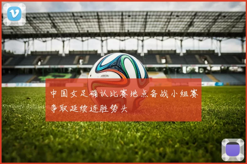 中国女足确认比赛地点备战小组赛争取延续连胜势头