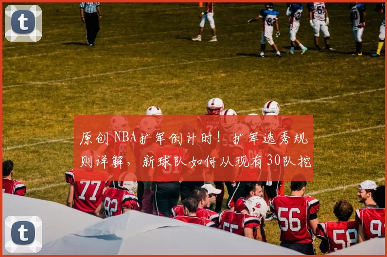 原创 NBA扩军倒计时！扩军选秀规则详解，新球队如何从现有30队挖人？