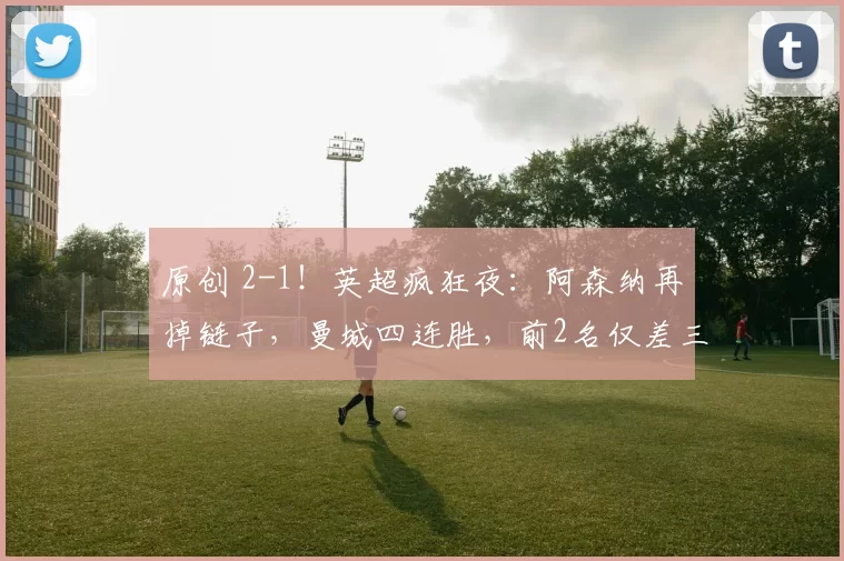 原创 2-1！英超疯狂夜：阿森纳再掉链子，曼城四连胜，前2名仅差三分