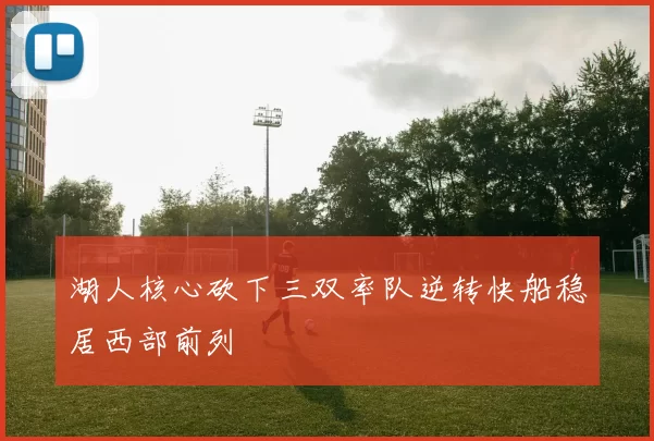 湖人核心砍下三双率队逆转快船稳居西部前列