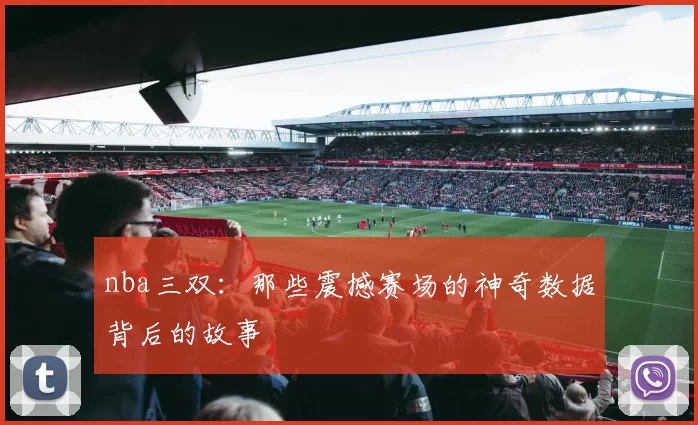 nba三双:那些震撼赛场的神奇数据背后的故事