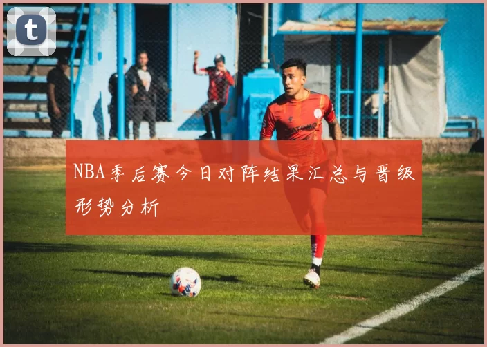 NBA季后赛今日对阵结果汇总与晋级形势分析