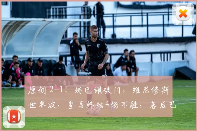 原创 2-1！姆巴佩破门，维尼修斯世界波，皇马终结4场不胜，落后巴萨6分