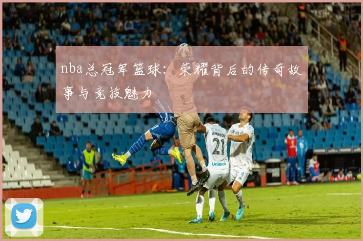 nba总冠军篮球：荣耀背后的传奇故事与竞技魅力