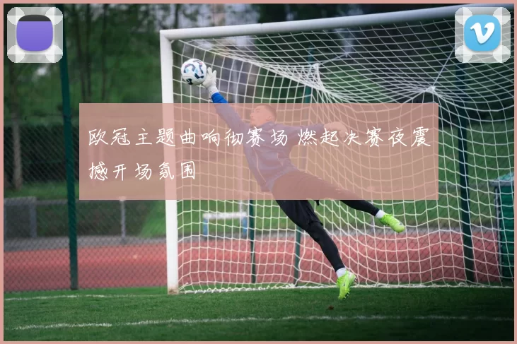 欧冠主题曲响彻赛场 燃起决赛夜震撼开场氛围