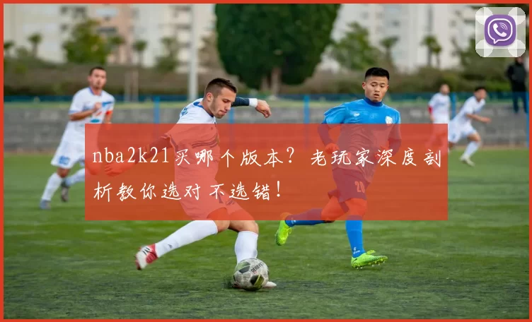 nba2k21买哪个版本？老玩家深度剖析教你选对不选错！