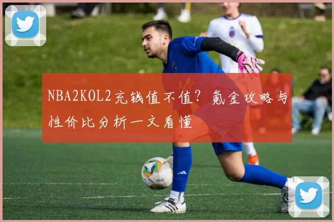 NBA2KOL2充钱值不值？氪金攻略与性价比分析一文看懂