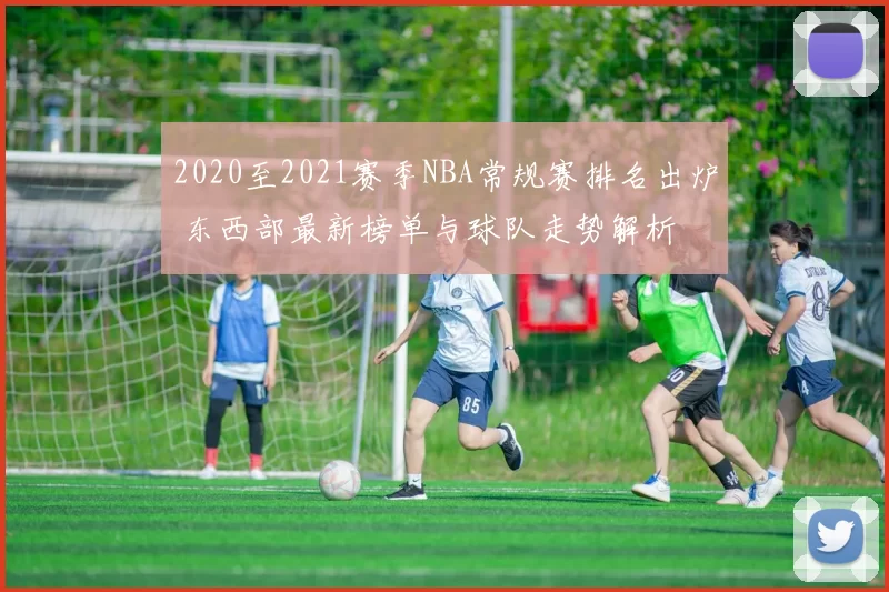 2020至2021赛季NBA常规赛排名出炉 东西部最新榜单与球队走势解析