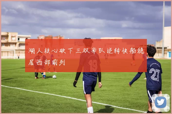湖人核心砍下三双率队逆转快船稳居西部前列