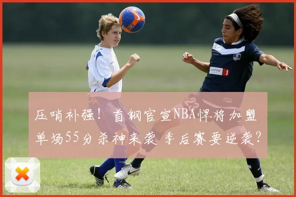 压哨补强！首钢官宣NBA悍将加盟 单场55分杀神来袭 季后赛要逆袭？