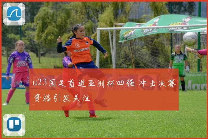 u23国足首进亚洲杯四强 冲击决赛资格引发关注