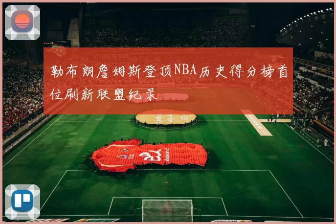 勒布朗詹姆斯登顶NBA历史得分榜首位刷新联盟纪录