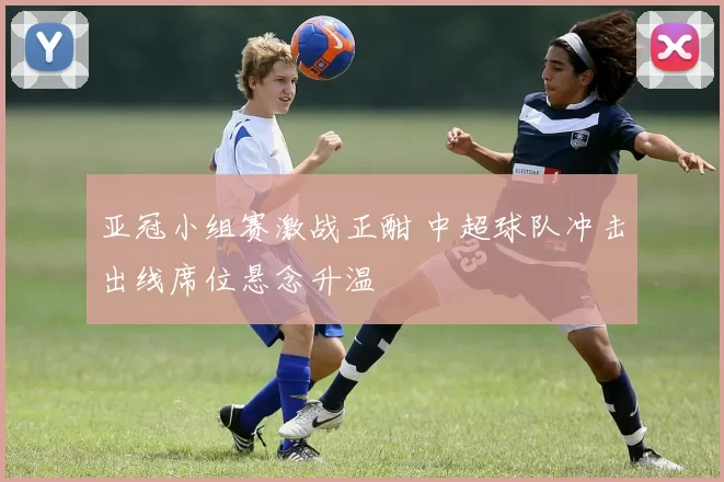 亚冠小组赛激战正酣 中超球队冲击出线席位悬念升温