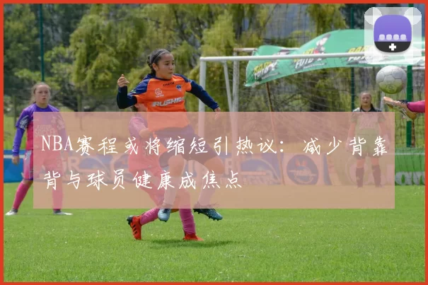NBA赛程或将缩短引热议:减少背靠背与球员健康成焦点