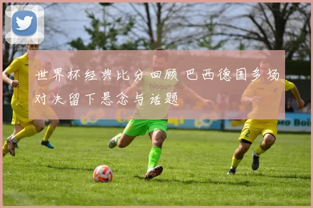 世界杯经典比分回顾 巴西德国多场对决留下悬念与话题