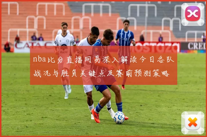 nba比分直播网易深入解读今日各队战况与胜负关键点及赛前预测策略